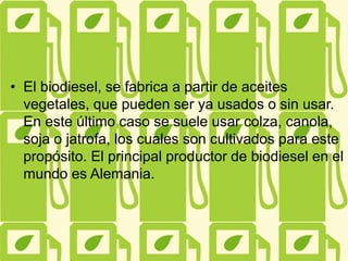 • El biodiesel, se fabrica a partir de aceites
vegetales, que pueden ser ya usados o sin usar.
En este último caso se suele usar colza, canola,
soja o jatrofa, los cuales son cultivados para este
propósito. El principal productor de biodiesel en el
mundo es Alemania.
 