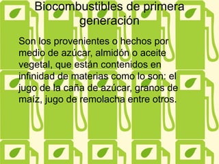 Biocombustibles de primera
generación
Son los provenientes o hechos por
medio de azúcar, almidón o aceite
vegetal, que están contenidos en
infinidad de materias como lo son: el
jugo de la caña de azúcar, granos de
maíz, jugo de remolacha entre otros.
 