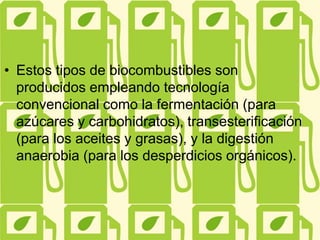 • Estos tipos de biocombustibles son
producidos empleando tecnología
convencional como la fermentación (para
azúcares y carbohidratos), transesterificación
(para los aceites y grasas), y la digestión
anaerobia (para los desperdicios orgánicos).
 