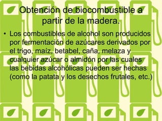 Obtención de biocombustible a
partir de la madera.
• Los combustibles de alcohol son producidos
por fermentación de azúcares derivados por
el trigo, maíz, betabel, caña, melaza y
cualquier azúcar o almidón por las cuales
las bebidas alcohólicas pueden ser hechas
(como la patata y los desechos frutales, etc.)
 