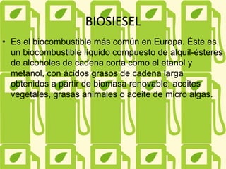 BIOSIESEL
• Es el biocombustible más común en Europa. Éste es
un biocombustible líquido compuesto de alquil-ésteres
de alcoholes de cadena corta como el etanol y
metanol, con ácidos grasos de cadena larga
obtenidos a partir de biomasa renovable: aceites
vegetales, grasas animales o aceite de micro algas.
 