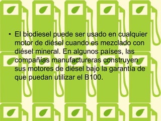 • El biodiesel puede ser usado en cualquier
motor de diésel cuando es mezclado con
diésel mineral. En algunos países, las
compañías manufactureras construyen
sus motores de diésel bajo la garantía de
que puedan utilizar el B100.
 