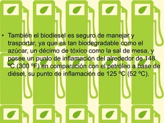 • También el biodiesel es seguro de manejar y
trasportar, ya que es tan biodegradable como el
azúcar, un décimo de tóxico como la sal de mesa, y
posee un punto de inflamación del alrededor de 148
ºC (300 ºF) en comparación con el petróleo a base de
diésel, su punto de inflamación de 125 ºC (52 ºC).
 