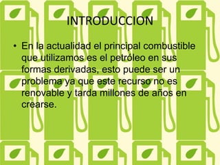 INTRODUCCION
• En la actualidad el principal combustible
que utilizamos es el petróleo en sus
formas derivadas, esto puede ser un
problema ya que este recurso no es
renovable y tarda millones de años en
crearse.
 