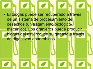 • El biogás puede ser recuperado a través
de un sistema de procesamiento de
desechos (un tratamiento biológico-
mecánico). Los granjeros puede producir
biogás del estiércol de su ganado a través
de digestivos anaeróbicos
 