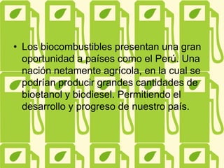 • Los biocombustibles presentan una gran
oportunidad a países como el Perú. Una
nación netamente agrícola, en la cual se
podrían producir grandes cantidades de
bioetanol y biodiesel. Permitiendo el
desarrollo y progreso de nuestro país.
 