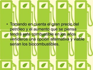 • Tomando en cuenta el gran precio del
petróleo y el aumento que se piensa
tendrá este combustible en los años
venideros una opción alternativa y viable
serian los biocombustibles.
 