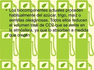 • Los biocomponentes actuales proceden
habitualmente del azúcar, trigo, maíz o
semillas oleaginosas. Todos ellos reducen
el volumen total de CO2 que se emite en
la atmósfera, ya que lo absorben a medida
que crecen
 