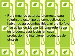 • Para muchos autores, lo correcto para
referirse a este tipo de combustibles es
hablar de agrocombustibles, el prefijo "bio-
" se utiliza en toda la UE para referirse a
los productos agrícolas en cuya
producción no intervienen productos de
síntesis.
 