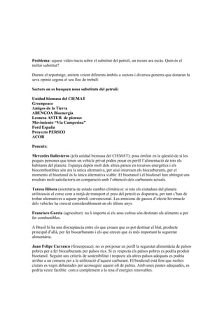 Problema: aquest vídeo tracta sobre el substitut del petroli, un recurs ara escàs. Quin és el
millor substitut?

Durant el reportatge, anirem veient diferents àmbits o sectors i diversos ponents que donaran la
seva opinió segons el seu lloc de treball:

Sectors on es busquen nous substituts del petroli:

Unidad biomasa del CIEMAT
Greenpeace
Amigos de la Tierra
ABENGOA Bioenergía
Leonesa ASTUR de piensos
Movimiento “Vía Campesina”
Ford España
Proyecto PERSEO
ACOR

Ponents:

Mercedes Ballesteros (jefa unidad biomasa del CIEMAT): posa émfasi en la qüestió de si les
poques persones que tenen un vehicle privat poden posar en perill l’alimentació de tots els
habitants del planeta. Espanya depèn molt dels altres països en recursos energètics i els
biocombustibles són ara la única alternativa, per això interesen els biocarburants, per el
momento el bioetanol és la única alternativa viable. El bioetanol i el biodiesel han obtingut uns
resultats molt satisfactoris en comparació amb l’obtenció dels carburants actuals.

Teresa Ribera (secretaria de estado cambio climático): si tots els ciutadans del planeta
utilitzessin el cotxe com a mitjà de transport el preu del petroli es dispararia, per tant s’han de
trobar alternatives a aquest petroli convencional. Les emisions de gassos d’efecte hivernacle
dels vehicles ha crescut considerablement en els últims anys.

Francisco García (agricultor): no li importa si els seus cultius són destinats als aliments o per
fer combustibles.

A Brasil hi ha una discrepància entre els que creuen que es pot destinar el blat, producte
principal d’allà, per fer biocarburants i els que crecen que és més important la seguretat
alimentària.

Juan Felipe Carrasco (Greenpeace): no es pot posar en perill la seguretat alimentària de països
pobres per a fer biocarburants per països rics. Si es respecta els països pobres es podria produir
bioetanol. Seguint uns criteris de sostenibilitat i respecte als altres països adequats es podria
arribar a un consens per a la utilització d’aquest carburant. El biodiesel està fent que moltes
ciutats es vegin debastades per aconseguir aquest oli de palma. Amb unes pautes adequades, es
podria veure factible com a complement a la resa d’energies renovables.
 