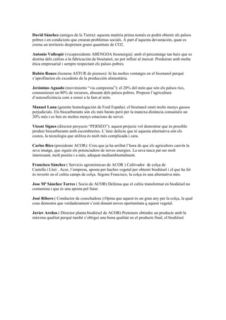 David Sánchez (amigos de la Tierra): aquesta matèria prima només es podrà obtenir als països
pobres i en condicions que crearan problemas socials. A part d’aquesta devastación, quan es
crema un territorio desprenen grans quantitats de CO2.

Antonio Vallespir (vicepresidente ABENGOA bioenergia): amb el percentatge tan baix que es
destina dels cultius a la fabricación de bioetanol, no pot influir al mercat. Produiran amb molta
ética empresarial i sempre respectant els països pobres.

Rubén Rouco (leonesa ASTUR de piensos): hi ha moltes ventatges en el bioetanol perquè
s’aprofitarien els excedents de la producción alimentària.

Jerónimo Aguado (movimiento “via campesina”): el 20% del món que són els països rics,
consumiesen un 80% de recursos, abusant dels països pobres. Proposa l’agricultura
d’autosuficiència com a remei a la fam al món.

Manuel Luna (gerente homologación de Ford España): el bioetanol emet molts menys gassos
perjudicials. Els biocarburants són els més barats però per la mateixa distància consuméis un
20% més i es ben en moltes menys estacions de servei.

Vicent Signes (director proyecto “PERSEO”): aquest projecte vol demostrar que és possible
produir biocarburants amb escombreries. L’únic defecte que té aquesta alternativa són els
costos, la tecnologia que utilitza és molt més complicada i cara.

Carlos Rico (presidente ACOR): Creu que ja ha arribat l’hora de que els agricultors canvïn la
seva imatge, que siguin els potenciadors de noves energies. La seva tasca pat ser molt
interessant, molt positiu i a més, adequat mediambientalment.

Francisco Sánchez ( Servicio agronómicao de ACOR ) Cultivador de colça de
Castella i Lleó . Acor, l’empresa, aposta per haches vegetal per obtenir biodièsel i el que ha fet
és invertir en el cultiu camps de colça. Segons Francisco, la colça és una alternativa més.

Jose Mª Sánchez Torres ( Socio de ACOR) Defensa que el cultiu transformat en biodièsel no
contamina i que és una aposta pel futur.

José Ribero ( Conductor de cosechadora ) Opina que aquest és un gran any per la colça, la qual
cosa demostra que verdaderament s’està donant noves oportunitata q aquest vegetal.

Javier Areños ( Director planta biodièsel de ACOR) Pretenem obtindre un producte amb la
màxima qualitat perquè també s’obtigui una bona qualitat en el producte final, el biodièsel.
 