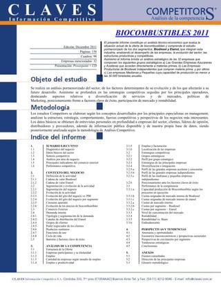 BIOCOMBUSTIBLES 2011
                                                          El presente informe constituye un análisis técnico-económico que evalúa la
                       Edición: Diciembre 2011            situación actual de la oferta de biocombustibles y comprende el estudio
                                                          pormenorizado de los dos segmentos; Biodiesel y Etanol, que integran esta
                                   Páginas: 158           industria, analizando el desempeño de las empresas, la evolución del sector, las
                                    Cuadros: 98           estructuras productivas y competitivas.
                                                          Asimismo el Informe brinda un análisis estratégico de las 32 empresas que
                      Empresas mencionadas: 32            componen los siguientes grupos estratégicos a) Las Grandes Empresas Azucareras
                 Presentación: Powerpoint + CD            y Aceiteras que acceden directamente a materias primas, b) Las Empresas
                                                          Productoras de Biodiesel Independientes que compran materia prima, y por último
                                                          c) Las empresas Medianas y Pequeñas cuya capacidad de producción es menor a
                                                          las 30.000 toneladas anuales.



Se realiza un análisis pormenorizado del sector, de los factores determinantes de su evolución y de los que afectarán a su
futuro desarrollo. Asimismo se profundiza en las estrategias competitivas seguidas por los principales operadores,
destacando     aspectos    relativos   a    diversificación     de     servicios   y   de     mercados,    políticas    de
Marketing, posicionamiento frente a factores clave de éxito, participación de mercado y rentabilidad.


Los estudios Competitors se elaboran según los conceptos desarrollados por los principales especialistas en management;
analizan la estructura, estrategia, comportamiento, fuerzas competitivas y perspectivas de los negocios más interesantes.
Los datos básicos se obtienen de entrevistas personales en profundidad a empresas del sector, clientes, líderes de opinión,
distribuidores y proveedores, además de información pública disponible y de nuestra propia base de datos, siendo
posteriormente analizada según la metodología de Análisis Competitivo.



1.        SUMARIO EJECUTIVO                                               3.1.5      Empleo y facturación
1.1       Diagnóstico del negocio                                         3.1.6      Localización de las empresas
1.2       Datos básicos del sector                                        3.2        Estrategias competitivas
1.3       Síntesis competitiva                                            3.2.1      Grupos estratégicos
1.4       Análisis por área de negocio                                    3.2.2      Perfil por grupo estratégico
1.5       Principales indicadores del comercio exterior                   3.2.3      Estrategias de las principales empresas
1.6       Performance competitiva                                         3.2.4      Diversificación e integración
                                                                          3.2.5.a    Perfil de las grandes empresas aceiteras y azucareras
2.        CONTEXTO DEL NEGOCIO                                            3.2.5.b    Perfil de las grandes empresas independientes
2.1       Definición de la actividad                                      3.2.5.c    Perfil de las medianas y pequeñas empresas
2.1.1     Cadena de valor Biodiesel                                                  independientes
2.1.2     Cadena de valor Etanol                                          3.2.6      Posicionamiento ante los factores claves de éxito
2.2       Segmentación y evolución de la actividad                        3.3        Performance de la competencia
2.2.1     Segmentación del negocio                                        3.3.1.a    Capacidad producción de Biocombustibles según los
2.2.2     Evolución de la actividad                                                  proyectos en ejecución
2.2.3     Evolución del giro del negocio vs. PBI                          3.3.1.b    Cuotas asignadas de mercado interno de Biodiesel
2.2.4     Evolución del giro del negocio por segmento                     3.3.1.c    Cuotas asignadas de mercado interno de etanol
2.2.5     Consumo aparente                                                3.3.2.a    Cuotas de mercado interno
2.2.6     Evolución de los precios de biocombustibles                     3.3.2.b    Cuotas por segmento – Biodiesel
2.3       Comercio Exterior                                               3.3.2.c    Cuotas por segmento – Etanol
2.4       Demanda interna                                                 3.3.3      Nivel de concentración del mercado
2.4.1     Tipología y segmentación de la demanda                          3.3.4      Rentabilidad
2.4.2     Canales de distribución del Etanol                              3.3.5      Rentabilidad vs. Share
2.4.4     Grupos de clientes                                              3.3.6      Endeudamiento
2.4.5     Poder negociador de los clientes
2.4.6     Productos sustitutos                                            4.         PERSPECTIVAS Y TENDENCIAS
2.4.7     Funciones de uso                                                4.1        Amenazas y oportunidades
2.4.8     Ciclo de vida                                                   4.2        Escenarios macroeconómicos y perspectivas sectoriales
2.5       Barreras y factores clave de éxito                              4.3        Perspectivas de crecimiento por segmento
                                                                          4.4        Tendencias estratégicas
3.        ANÁLISIS DE LA COMPETENCIA                                      4.5        Conclusiones
3.1       Estructura de la Oferta
3.1.1     Empresas participantes y su titularidad                         5.         ANEXOS
3.1.2     Empleo                                                          5.1        Fuentes consultadas
3.1.3     Cantidad de empresas según tamaño de empleo                     5.2        Dirección de las principales empresas
3.1.4     Empleo y productividad                                          5.3        Glosario metodológico
 