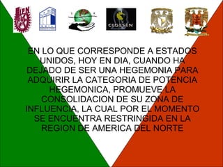 EN LO QUE CORRESPONDE A ESTADOS UNIDOS, HOY EN DIA, CUANDO HA DEJADO DE SER UNA HEGEMONIA PARA ADQUIRIR LA CATEGORIA DE POTENCIA HEGEMONICA, PROMUEVE LA CONSOLIDACION DE SU ZONA DE INFLUENCIA, LA CUAL POR EL MOMENTO SE ENCUENTRA RESTRINGIDA EN LA REGION DE AMERICA DEL NORTE 