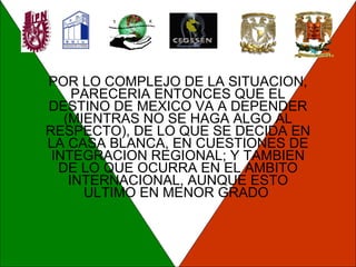 POR LO COMPLEJO DE LA SITUACION, PARECERIA ENTONCES QUE EL DESTINO DE MEXICO VA A DEPENDER (MIENTRAS NO SE HAGA ALGO AL RESPECTO), DE LO QUE SE DECIDA EN LA CASA BLANCA, EN CUESTIONES DE INTEGRACION REGIONAL; Y TAMBIEN DE LO QUE OCURRA EN EL AMBITO INTERNACIONAL, AUNQUE ESTO ULTIMO EN MENOR GRADO  