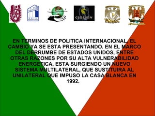 EN TERMINOS DE POLITICA INTERNACIONAL, EL CAMBIO YA SE ESTA PRESENTANDO. EN EL MARCO DEL DERRUMBE DE ESTADOS UNIDOS, ENTRE OTRAS RAZONES POR SU ALTA VULNERABILIDAD ENERGETICA, ESTA SURGIENDO UN NUEVO SISTEMA MULTILATERAL, QUE SUSTITUIRA AL UNILATERAL QUE IMPUSO LA CASA BLANCA EN 1992.  