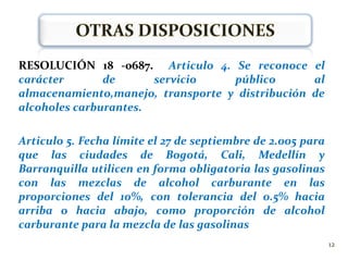 LEY 693 DE 2001 (Septiembre 19)Se dictan normas sobre el uso de alcoholes carburantes, se crean estímulos para su producción, comercialización y consumo.Ciudades con una población mayor a  500.000 habitantes, deberán utilizar gasolinas con componentes oxigenados
