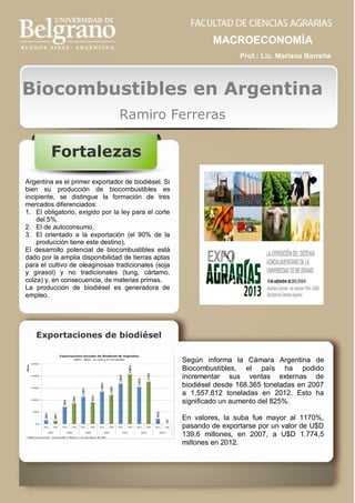 MACROECONOMÍA
Prof.: Lic. Mariana Barreña

Biocombustibles en Argentina
Ramiro Ferreras

Fortalezas
Argentina es el primer exportador de biodiésel. Si
bien su producción de biocombustibles es
incipiente, se distingue la formación de tres
mercados diferenciados:
1. El obligatorio, exigido por la ley para el corte
del 5%.
2. El de autoconsumo.
3. El orientado a la exportación (el 90% de la
producción tiene este destino).
El desarrollo potencial de biocombustibles está
dado por la amplia disponibilidad de tierras aptas
para el cultivo de oleaginosas tradicionales (soja
y girasol) y no tradicionales (tung, cártamo,
colza) y, en consecuencia, de materias primas.
La producción de biodiésel es generadora de
empleo.

Exportaciones de biodiésel
Según informa la Cámara Argentina de
Biocombustibles, el país ha podido
incrementar sus ventas externas de
biodiésel desde 168.365 toneladas en 2007
a 1,557.812 toneladas en 2012. Esto ha
significado un aumento del 825%.
En valores, la suba fue mayor al 1170%,
pasando de exportarse por un valor de U$D
139,6 millones, en 2007, a U$D 1.774,5
millones en 2012.

 