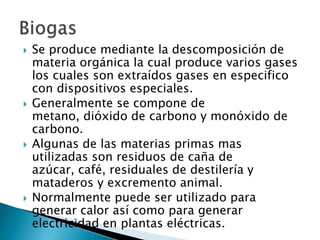 Se produce mediante la descomposición de materia orgánica la cual produce varios gases los cuales son extraídos gases en especifico con dispositivos especiales. Generalmente se compone de metano, dióxido de carbono y monóxido de carbono.Algunas de las materias primas mas utilizadas son residuos de caña de azúcar, café, residuales de destilería y mataderos y excremento animal. Normalmente puede ser utilizado para generar calor así como para generar electricidad en plantas eléctricas.Biogas