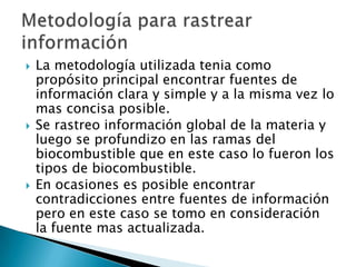 La metodología utilizada tenia como propósito principal encontrar fuentes de información clara y simple y a la misma vez lo mas concisa posible. Se rastreo información global de la materia y luego se profundizo en las ramas del biocombustible que en este caso lo fueron los tipos de biocombustible.En ocasiones es posible encontrar contradicciones entre fuentes de información pero en este caso se tomo en consideración   la fuente mas actualizada.Metodología para rastrear información
