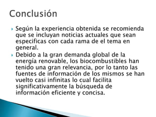 Según la experiencia obtenida se recomienda que se incluyan noticias actuales que sean especificas con cada rama de el tema en general. Debido a la gran demanda global de la energía renovable, los biocombustibles han tenido una gran relevancia, por lo tanto las fuentes de información de los mismos se han vuelto casi infinitas lo cual facilita significativamente la búsqueda de información eficiente y concisa. Conclusión 