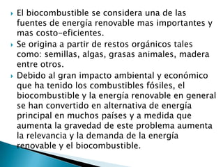 El biocombustible se considera una de las fuentes de energía renovable mas importantes y mas costo-eficientes.Se origina a partir de restos orgánicos tales como: semillas, algas, grasas animales, madera entre otros. Debido al gran impacto ambiental y económico que ha tenido los combustibles fósiles, el biocombustible y la energía renovable en general se han convertido en alternativa de energía principal en muchos países y a medida que aumenta la gravedad de este problema aumenta la relevancia y la demanda de la energía renovable y el biocombustible.