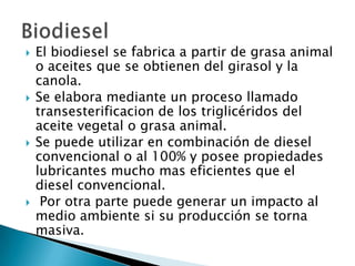 El biodiesel se fabrica a partir de grasa animal o aceites que se obtienen del girasol y la canola. Se elabora mediante un proceso llamado transesterificacionde los triglicéridos del aceite vegetal o grasa animal.Se puede utilizar en combinación de diesel convencional o al 100% y posee propiedades lubricantes mucho mas eficientes que el diesel convencional. Por otra parte puede generar un impacto al medio ambiente si su producción se torna masiva.Biodiesel 