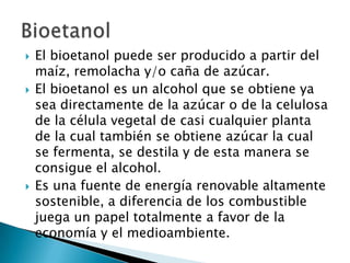 El bioetanol puede ser producido a partir del maíz, remolacha y/o caña de azúcar.El bioetanol es un alcohol que se obtiene ya sea directamente de la azúcar o de la celulosa de la célula vegetal de casi cualquier planta de la cual también se obtiene azúcar la cual se fermenta, se destila y de esta manera se consigue el alcohol.Es una fuente de energía renovable altamente sostenible, a diferencia de los combustible juega un papel totalmente a favor de la economía y el medioambiente. Bioetanol
