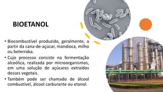 BIOETANOL
• Biocombustível produzido, geralmente, a
partir da cana-de-açúcar, mandioca, milho
ou beterraba.
• Cujo processo consiste na fermentação
alcoólica, realizada por microorganismos,
em uma solução de açúcares extraídos
desses vegetais.
• Também pode ser chamado de álcool
combustível, álcool carburante ou etanol.
 