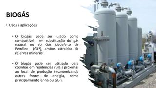 BIOGÁS
• Usos e aplicações
• O biogás pode ser usado como
combustível em substituição do gás
natural ou do Gás Liquefeito de
Petróleo (GLP), ambos extraídos de
reservas minerais.
• O biogás pode ser utilizado para
cozinhar em residências rurais próximas
ao local de produção (economizando
outras fontes de energia, como
principalmente lenha ou GLP).
 
