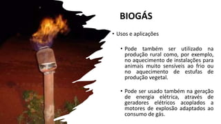 BIOGÁS
• Usos e aplicações
• Pode também ser utilizado na
produção rural como, por exemplo,
no aquecimento de instalações para
animais muito sensíveis ao frio ou
no aquecimento de estufas de
produção vegetal.
• Pode ser usado também na geração
de energia elétrica, através de
geradores elétricos acoplados a
motores de explosão adaptados ao
consumo de gás.
 