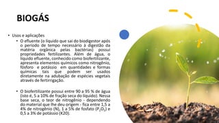 BIOGÁS
• Usos e aplicações
• O efluente (o líquido que sai do biodigestor após
o período de tempo necessário à digestão da
matéria orgânica pelas bactérias) possui
propriedades fertilizantes. Além de água, o
líquido efluente, conhecido como biofertilizante,
apresenta elementos químicos como nitrogênio,
fósforo e potássio em quantidades e formas
químicas tais que podem ser usados
diretamente na adubação de espécies vegetais
através de fertirrigação.
• O biofertilizante possui entre 90 a 95 % de água
(isto é, 5 a 10% de fração seca do líquido). Nessa
base seca, o teor de nitrogênio - dependendo
do material que lhe deu origem - fica entre 1,5 a
4% de nitrogênio (N), 1 a 5% de fosfato (P2O5) e
0,5 a 3% de potássio (K20).
 