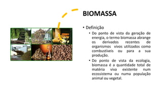 BIOMASSA
• Definição
• Do ponto de vista da geração de
energia, o termo biomassa abrange
os derivados recentes de
organismos vivos utilizados como
combustíveis ou para a sua
produção.
• Do ponto de vista da ecologia,
biomassa é a quantidade total de
matéria viva existente num
ecossistema ou numa população
animal ou vegetal.
 