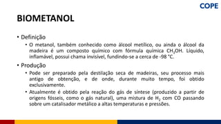 • Definição
• O metanol, também conhecido como álcool metílico, ou ainda o álcool da
madeira é um composto químico com fórmula química CH3OH. Líquido,
inflamável, possui chama invisível, fundindo-se a cerca de -98 °C.
• Produção
• Pode ser preparado pela destilação seca de madeiras, seu processo mais
antigo de obtenção, e de onde, durante muito tempo, foi obtido
exclusivamente.
• Atualmente é obtido pela reação do gás de síntese (produzido a partir de
origens fósseis, como o gás natural), uma mistura de H2 com CO passando
sobre um catalisador metálico a altas temperaturas e pressões.
BIOMETANOL
 