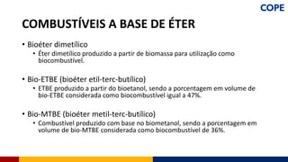 • Bioéter dimetílico
• Éter dimetílico produzido a partir de biomassa para utilização como
biocombustível.
• Bio-ETBE (bioéter etil-terc-butílico)
• ETBE produzido a partir do bioetanol, sendo a porcentagem em volume de
bio-ETBE considerada como biocombustível igual a 47%.
• Bio-MTBE (bioéter metil-terc-butílico)
• Combustível produzido com base no biometanol, sendo a porcentagem em
volume de bio-MTBE considerada como biocombustível de 36%.
COMBUSTÍVEIS A BASE DE ÉTER
 