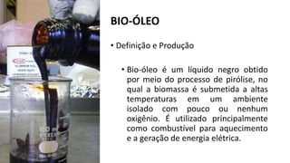 BIO-ÓLEO
• Definição e Produção
• Bio-óleo é um líquido negro obtido
por meio do processo de pirólise, no
qual a biomassa é submetida a altas
temperaturas em um ambiente
isolado com pouco ou nenhum
oxigênio. É utilizado principalmente
como combustível para aquecimento
e a geração de energia elétrica.
 