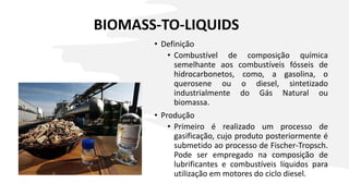 BIOMASS-TO-LIQUIDS
• Definição
• Combustível de composição química
semelhante aos combustíveis fósseis de
hidrocarbonetos, como, a gasolina, o
querosene ou o diesel, sintetizado
industrialmente do Gás Natural ou
biomassa.
• Produção
• Primeiro é realizado um processo de
gasificação, cujo produto posteriormente é
submetido ao processo de Fischer-Tropsch.
Pode ser empregado na composição de
lubrificantes e combustíveis líquidos para
utilização em motores do ciclo diesel.
 