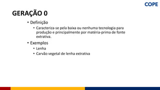 • Definição
• Caracteriza-se pela baixa ou nenhuma tecnologia para
produção e principalmente por matéria-prima de fonte
extrativa.
• Exemplos
• Lenha
• Carvão vegetal de lenha extrativa
GERAÇÃO 0
 