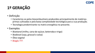 • Definição
• Caracteriza-se pelos biocombustíveis produzidos principalmente de matérias-
primas cultivadas e pela baixa complexidade tecnológica para a sua produção.
• Tecnologia predominante na matriz energética no presente.
• Exemplos
• Bioetanol (milho, cana-de-açúcar, beterraba e trigo)
• Biodiesel (soja, girassol e colza)
• Óleo vegetal
• Biogás ???
1º GERAÇÃO
 