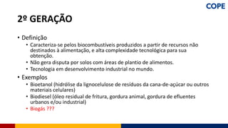 • Definição
• Caracteriza-se pelos biocombustíveis produzidos a partir de recursos não
destinados à alimentação, e alta complexidade tecnológica para sua
obtenção.
• Não gera disputa por solos com áreas de plantio de alimentos.
• Tecnologia em desenvolvimento industrial no mundo.
• Exemplos
• Bioetanol (hidrólise da lignocelulose de resíduos da cana-de-açúcar ou outros
materiais celulares)
• Biodiesel (óleo residual de fritura, gordura animal, gordura de efluentes
urbanos e/ou industrial)
• Biogás ???
2º GERAÇÃO
 