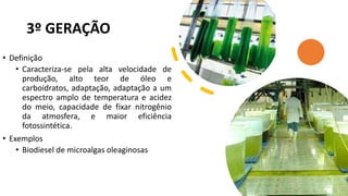 3º GERAÇÃO
• Definição
• Caracteriza-se pela alta velocidade de
produção, alto teor de óleo e
carboidratos, adaptação, adaptação a um
espectro amplo de temperatura e acidez
do meio, capacidade de fixar nitrogênio
da atmosfera, e maior eficiência
fotossintética.
• Exemplos
• Biodiesel de microalgas oleaginosas
 