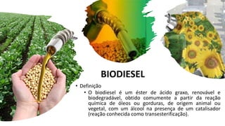 BIODIESEL
• Definição
• O biodiesel é um éster de ácido graxo, renovável e
biodegradável, obtido comumente a partir da reação
química de óleos ou gorduras, de origem animal ou
vegetal, com um álcool na presença de um catalisador
(reação conhecida como transesterificação).
 