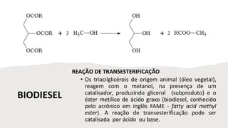 BIODIESEL
REAÇÃO DE TRANSESTERIFICAÇÃO
• Os triacilglicérois de origem animal (óleo vegetal),
reagem com o metanol, na presença de um
catalisador, produzindo glicerol (subproduto) e o
éster metílico de ácido graxo (biodiesel, conhecido
pelo acrônico em inglês FAME - fatty acid methyl
ester). A reação de transesterificação pode ser
catalisada por ácido ou base.
 