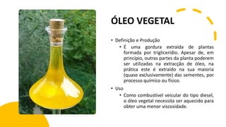 ÓLEO VEGETAL
• Definição e Produção
• É uma gordura extraída de plantas
formada por triglicerídio. Apesar de, em
princípio, outras partes da planta poderem
ser utilizadas na extracção de óleo, na
prática este é extraído na sua maioria
(quase exclusivamente) das sementes, por
processo químico ou físico.
• Uso
• Como combustível veicular do tipo diesel,
o óleo vegetal necessita ser aquecido para
obter uma menor viscosidade.
 