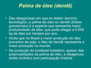 Palma de óleo (dendê)

• Das oleaginosas em que se detém domínio
  tecnológico, a palma de óleo ou dendê (Elaies
  guineenses) é a espécie que apresenta maior
  produtividade de óleo, que pode chegar a 5.000
  kg de óleo por hectare por ano.
• Ainda que no Brasil a maior produção de óleo
  provenha da soja, o óleo de dendê representa a
  maior produção no mundo.
• Na produção do biodiesel brasileiro, apesar das
  potencialidades da palma de óleo, a oleaginosa
  ainda contribui com participação irrisória.
 