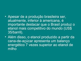 • Apesar de a produção brasileira ser,
  atualmente, inferior à americana, é
  importante destacar que o Brasil produz o
  etanol mais competitivo do mundo (US$
  35/barril).
• Além disso, o etanol produzido a partir da
  cana-de-açúcar apresenta um balanço
  energético 7 vezes superior ao etanol de
  milho
 