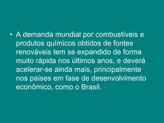 • A demanda mundial por combustíveis e
  produtos químicos obtidos de fontes
  renováveis tem se expandido de forma
  muito rápida nos últimos anos, e deverá
  acelerar-se ainda mais, principalmente
  nos países em fase de desenvolvimento
  econômico, como o Brasil.
 