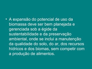 • A expansão do potencial de uso da
  biomassa deve ser bem planejada e
  gerenciada sob a égide da
  sustentabilidade e da preservação
  ambiental, onde se inclui a manutenção
  da qualidade do solo, do ar, dos recursos
  hídricos e dos biomas, sem competir com
  a produção de alimentos.
 