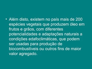 • Além disto, existem no país mais de 200
  espécies vegetais que produzem óleo em
  frutos e grãos, com diferentes
  potencialidades e adaptações naturais a
  condições edafoclimáticas, que podem
  ser usadas para produção de
  biocombustíveis ou outros fins de maior
  valor agregado.
 