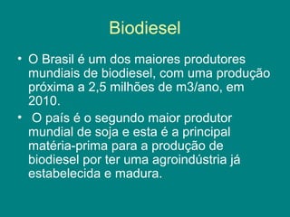 Biodiesel
• O Brasil é um dos maiores produtores
  mundiais de biodiesel, com uma produção
  próxima a 2,5 milhões de m3/ano, em
  2010.
• O país é o segundo maior produtor
  mundial de soja e esta é a principal
  matéria-prima para a produção de
  biodiesel por ter uma agroindústria já
  estabelecida e madura.
 