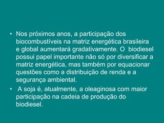 • Nos próximos anos, a participação dos
  biocombustíveis na matriz energética brasileira
  e global aumentará gradativamente. O biodiesel
  possui papel importante não só por diversificar a
  matriz energética, mas também por equacionar
  questões como a distribuição de renda e a
  segurança ambiental.
• A soja é, atualmente, a oleaginosa com maior
  participação na cadeia de produção do
  biodiesel.
 